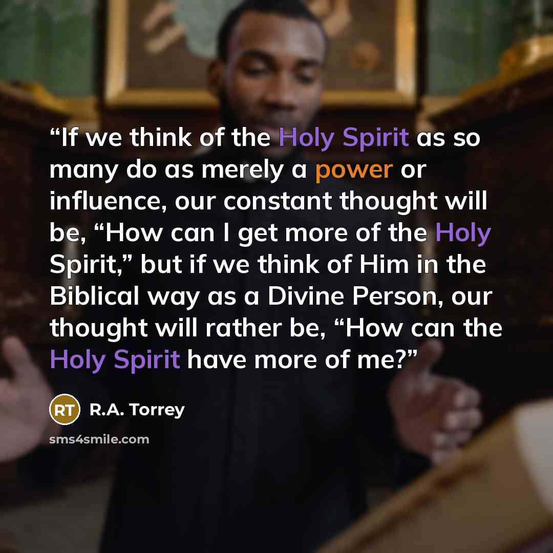 “If we think of the Holy Spirit as so many do as merely a power or influence, our constant thought will be, “How can I get more of the Holy Spirit,” but if we think of Him in the Biblical way as a Divine Person, our thought will rather be, “How can the Holy Spirit have more of me?” quote by R.A. Torrey
