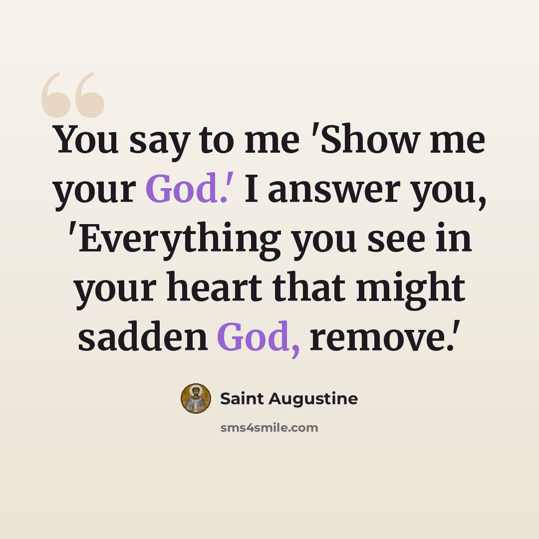 “You say to me 'Show me your God.' I answer you, 'Everything you see in your heart that might sadden God, remove.'” quote by Saint Augustine