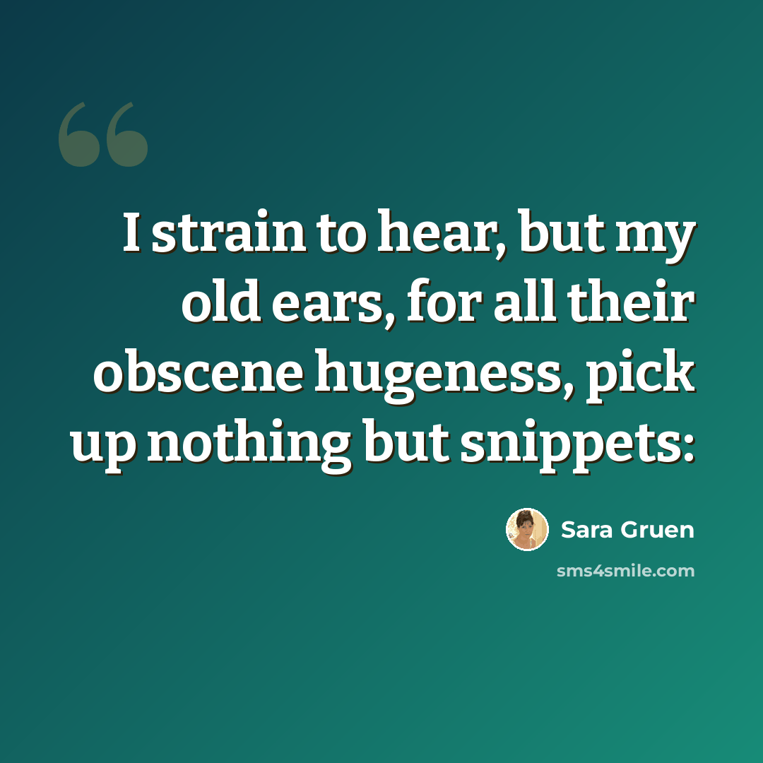 “I strain to hear, but my old ears, for all their obscene hugeness, pick up nothing but snippets:” quote by Sara Gruen