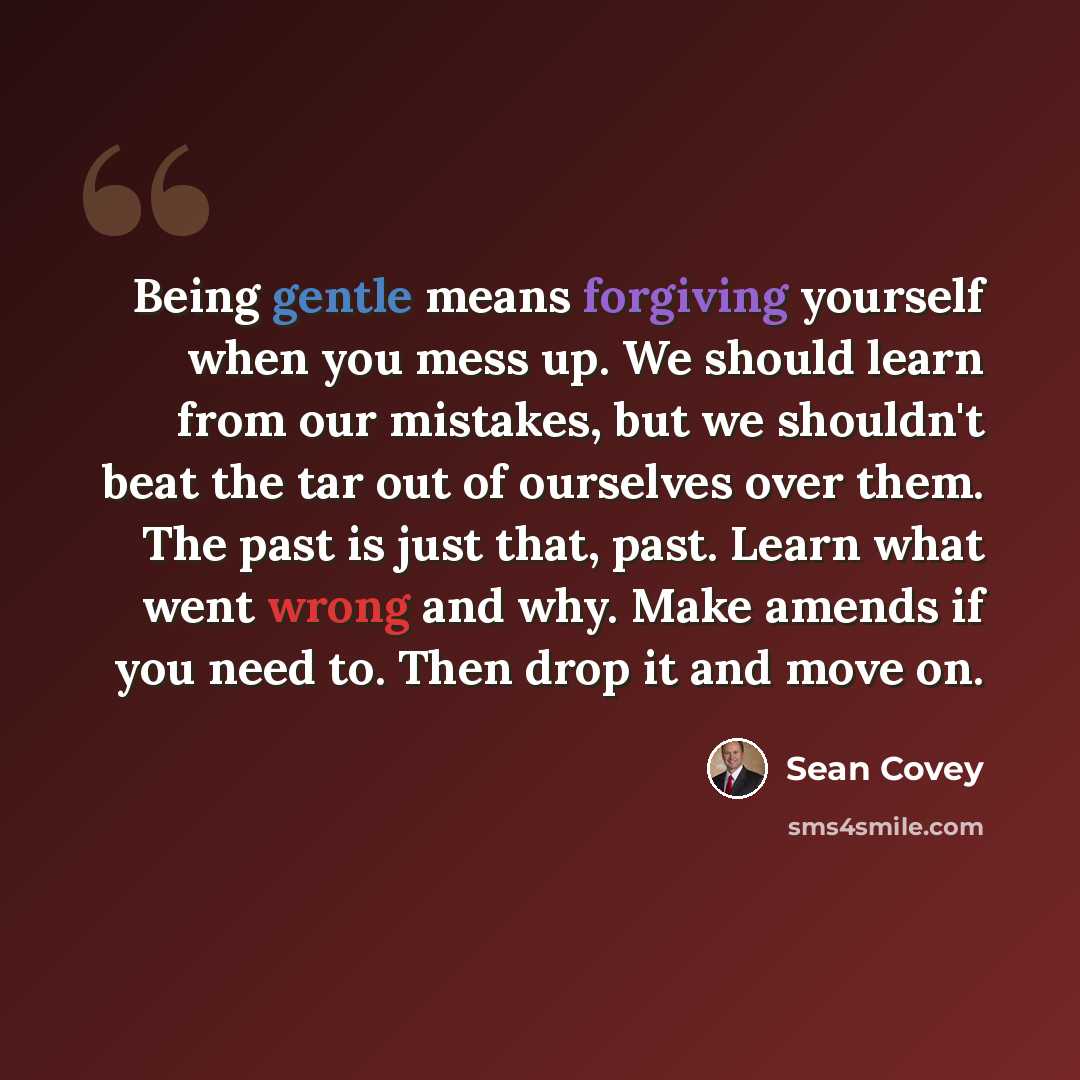 “Being gentle means forgiving yourself when you mess up. We should learn from our mistakes, but we shouldn't beat the tar out of ourselves over them. The past is just that, past. Learn what went wrong and why. Make amends if you need to. Then drop it and move on.” quote by Sean Covey