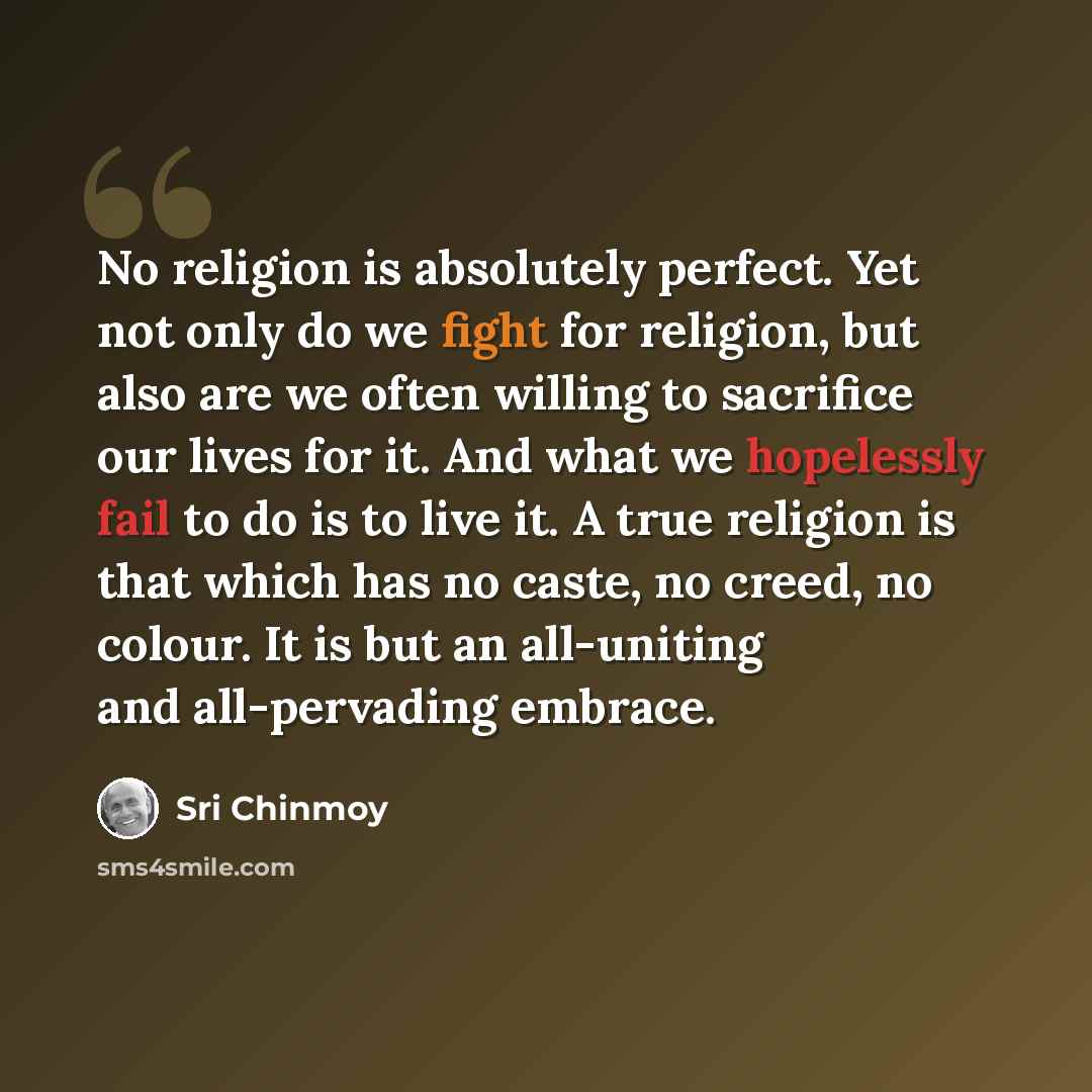 “No religion is absolutely perfect. Yet not only do we fight for religion, but also are we often willing to sacrifice our lives for it. And what we hopelessly fail to do is to live it. A true religion is that which has no caste, no creed, no colour. It is but an all-uniting and all-pervading embrace.” quote by Sri Chinmoy