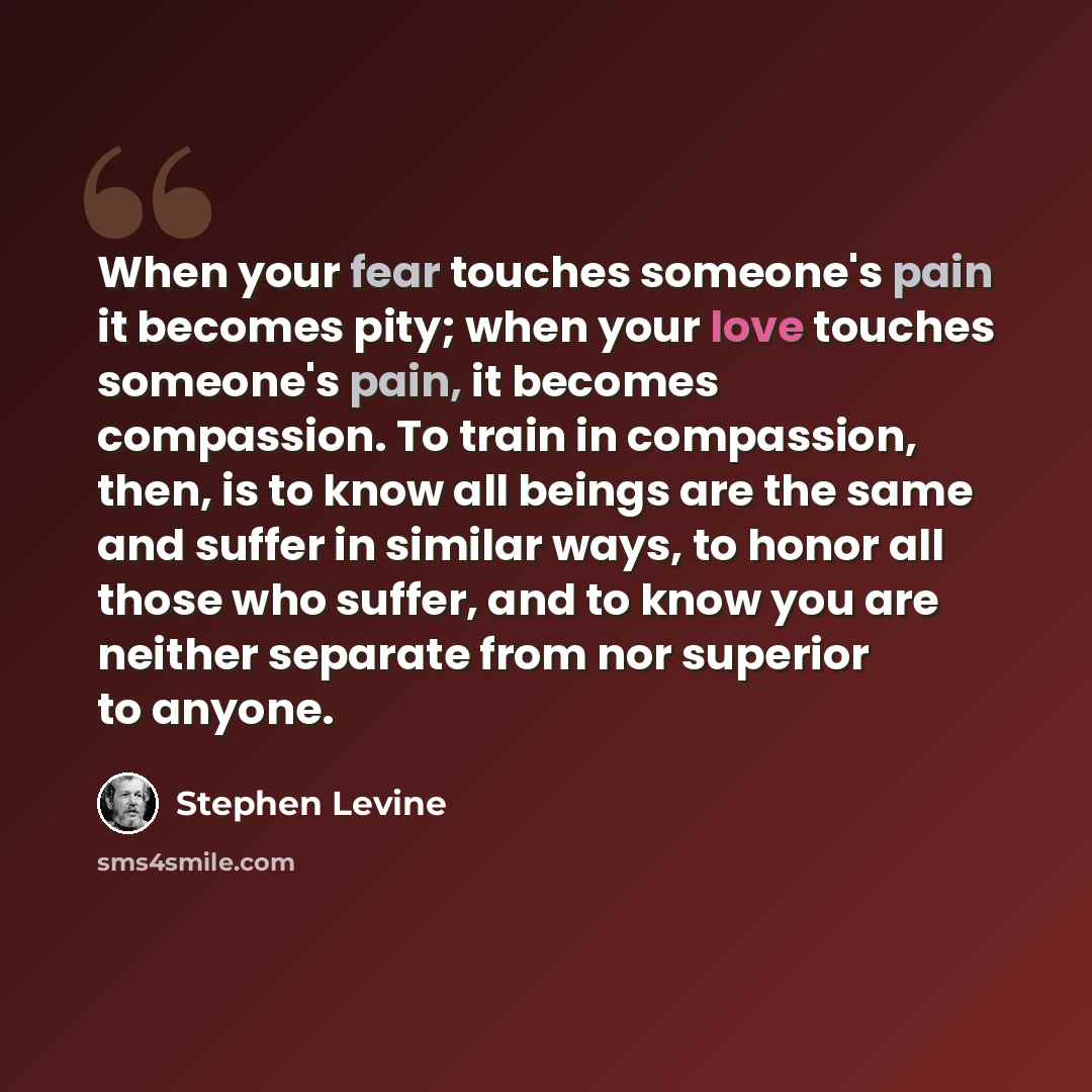 “When your fear touches someone's pain it becomes pity; when your love touches someone's pain, it becomes compassion. To train in compassion, then, is to know all beings are the same and suffer in similar ways, to honor all those who suffer, and to know you are neither separate from nor superior to…” quote by Stephen Levine