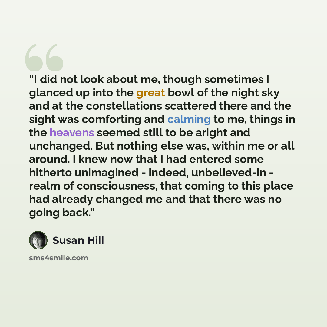 “I did not look about me, though sometimes I glanced up into the great bowl of the night sky and at the constellations scattered there and the sight was comforting and calming to me, things in the heavens seemed still to be aright and unchanged. But nothing else was, within me or all around. I knew…” quote by Susan Hill