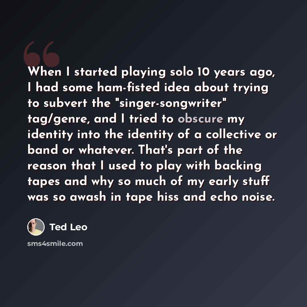 “When I started playing solo 10 years ago, I had some ham-fisted idea about trying to subvert the "singer-songwriter" tag/genre, and I tried to obscure my identity into the identity of a collective or band or whatever. That's part of the reason that I used to play with backing tapes and why so much…” quote by Ted Leo
