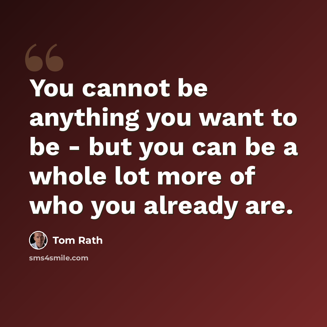 “You cannot be anything you want to be - but you can be a whole lot more of who you already are.” quote by Tom Rath