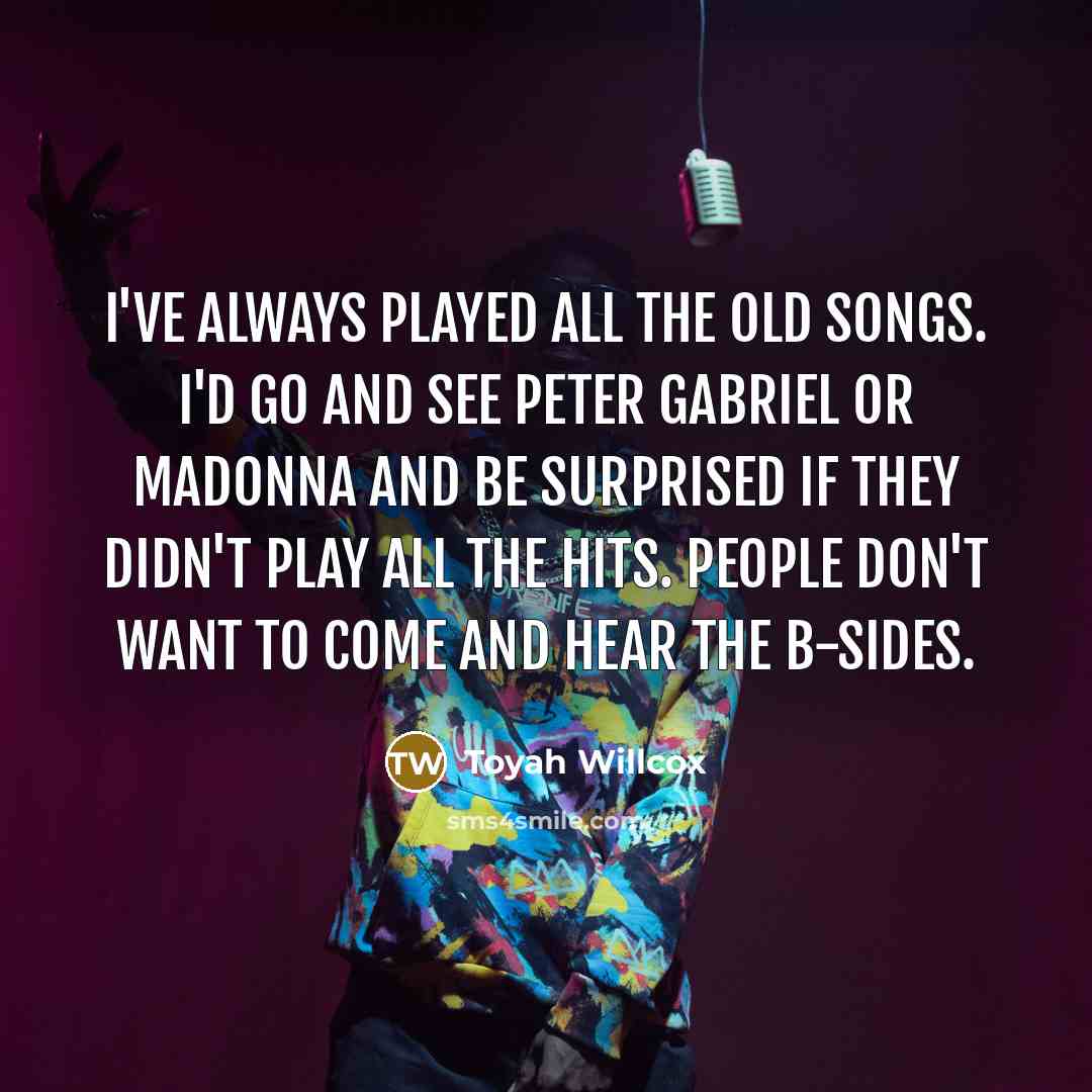 “I've always played all the old songs. I'd go and see Peter Gabriel or Madonna and be surprised if they didn't play all the hits. People don't want to come and hear the B-sides.” quote by Toyah Willcox