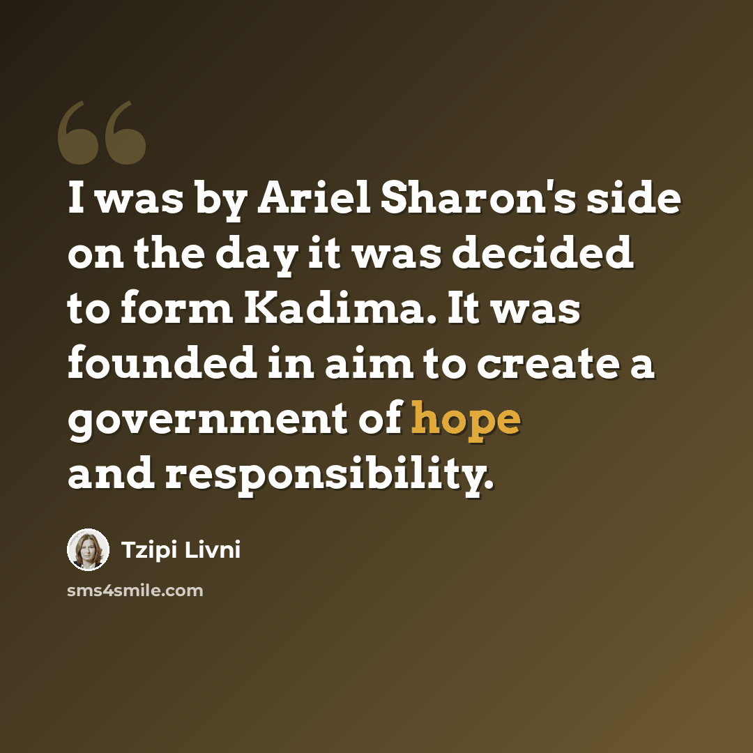 “I was by Ariel Sharon's side on the day it was decided to form Kadima. It was founded in aim to create a government of hope and responsibility.” quote by Tzipi Livni