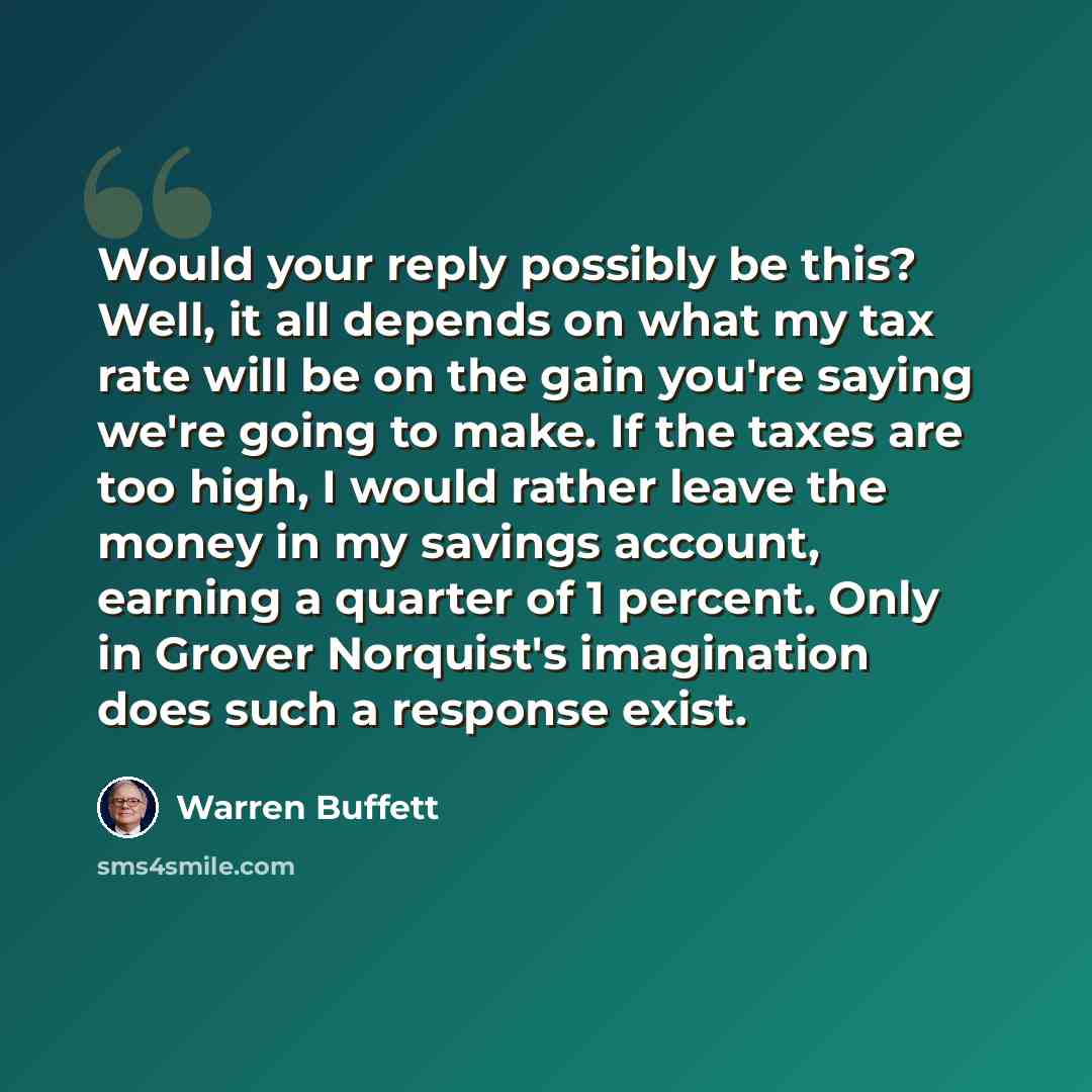 “Would your reply possibly be this? Well, it all depends on what my tax rate will be on the gain you're saying we're going to make. If the taxes are too high, I would rather leave the money in my savings account, earning a quarter of 1 percent. Only in Grover Norquist's imagination does such a…” quote by Warren Buffett