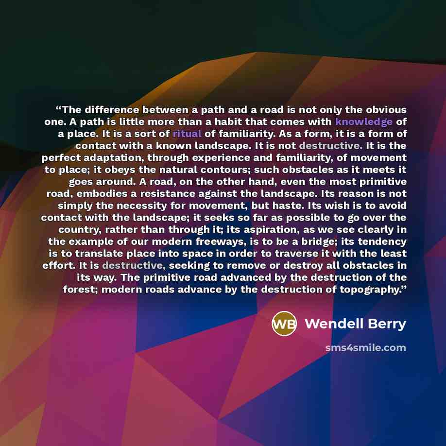 “The difference between a path and a road is not only the obvious one. A path is little more than a habit that comes with knowledge of a place. It is a sort of ritual of familiarity. As a form, it is a form of contact with a known landscape. It is not destructive. It is the perfect adaptation…” quote by Wendell Berry