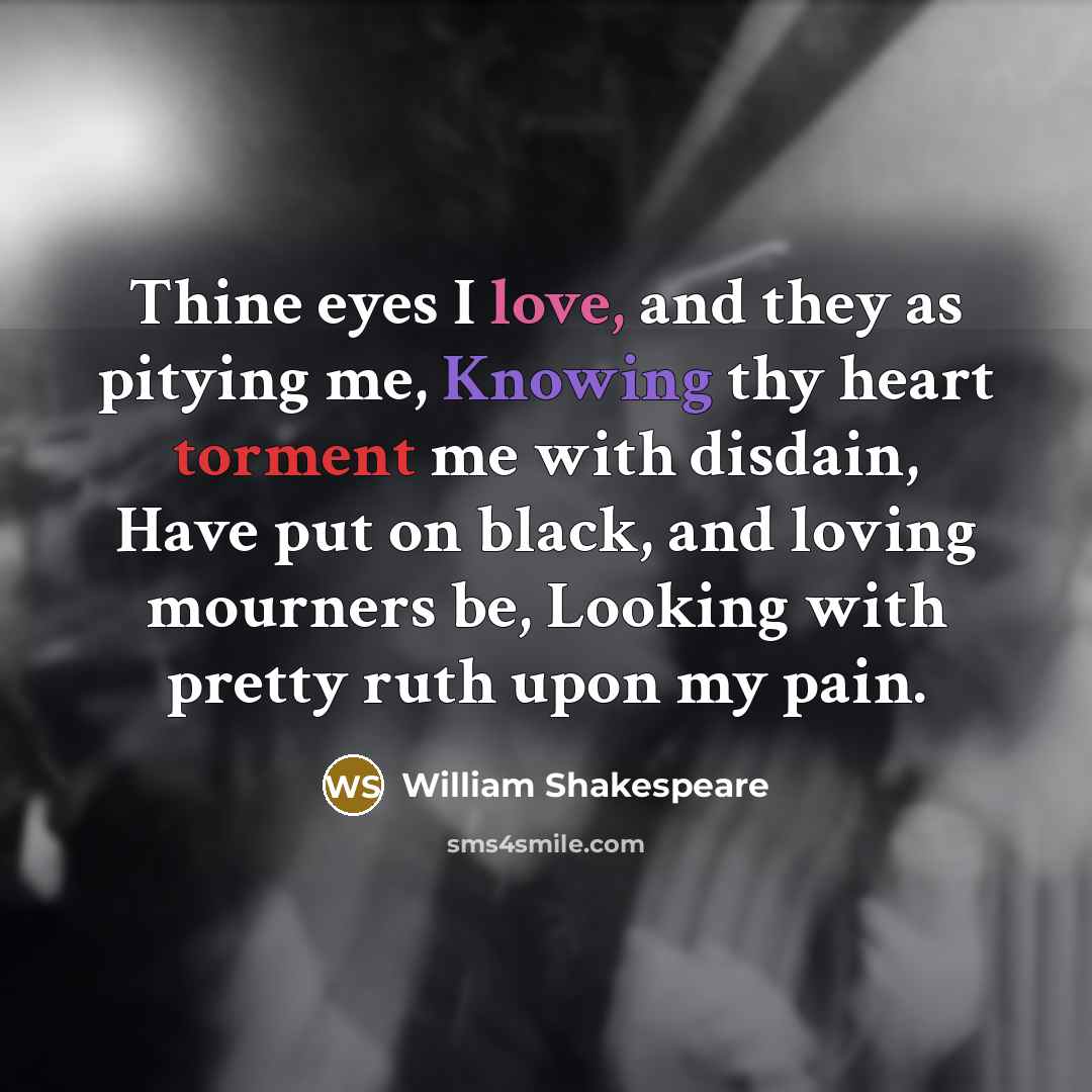 “Thine eyes I love, and they as pitying me, Knowing thy heart torment me with disdain, Have put on black, and loving mourners be, Looking with pretty ruth upon my pain.” quote by William Shakespeare