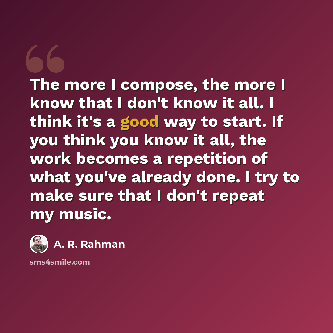 “The more I compose, the more I know that I don't know it all. I think it's a good way to start. If you think you know it all, the work becomes a repetition of what you've already done. I try to make sure that I don't repeat my music.” quote by A. R. Rahman