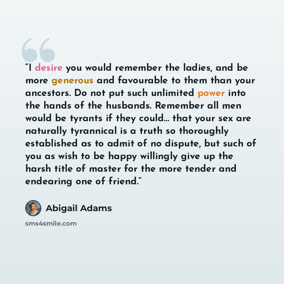“I desire you would remember the ladies, and be more generous and favourable to them than your ancestors. Do not put such unlimited power into the hands of the husbands. Remember all men would be tyrants if they could… that your sex are naturally tyrannical is a truth so thoroughly established as…” quote by Abigail Adams