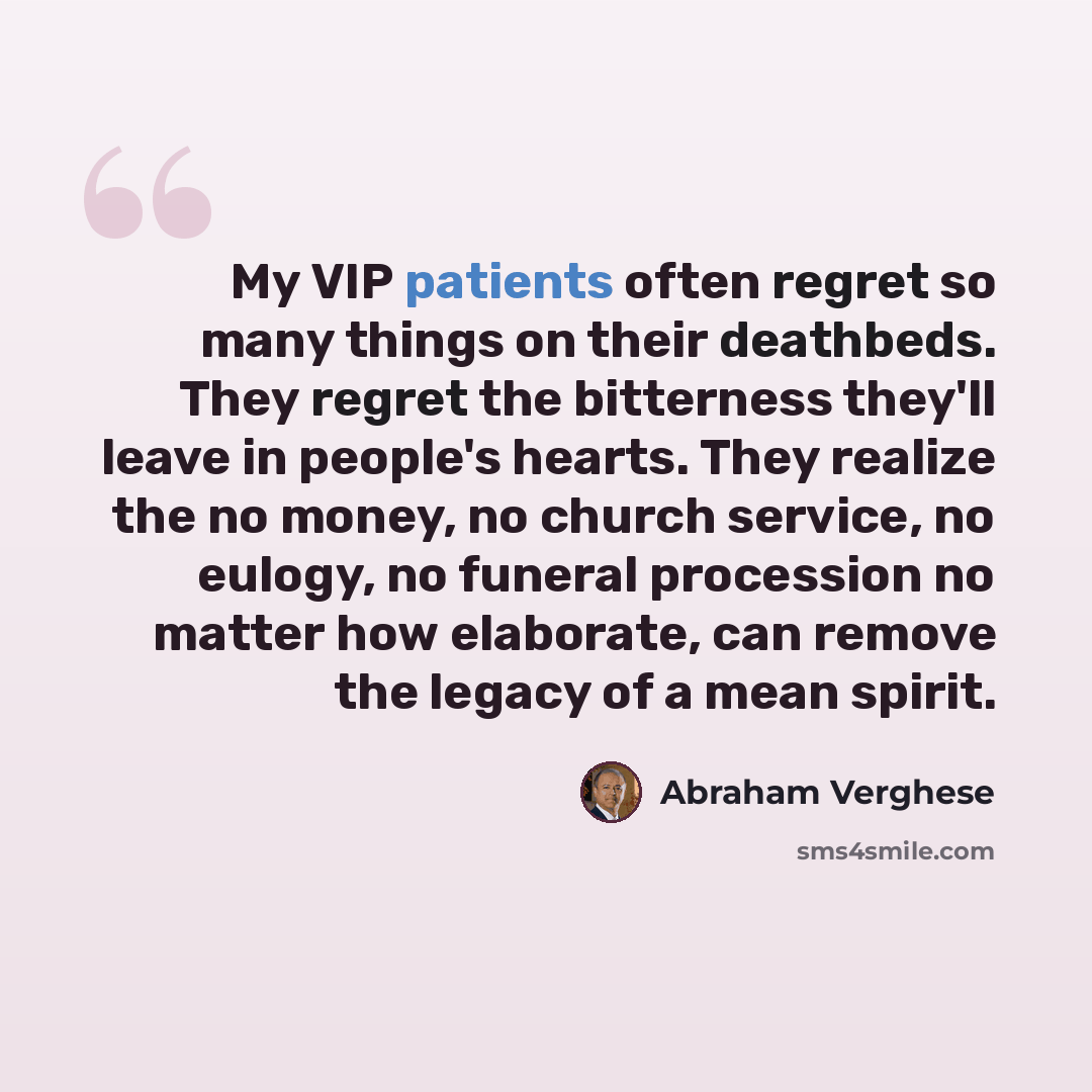 “My VIP patients often regret so many things on their deathbeds. They regret the bitterness they'll leave in people's hearts. They realize the no money, no church service, no eulogy, no funeral procession no matter how elaborate, can remove the legacy of a mean spirit.” quote by Abraham Verghese