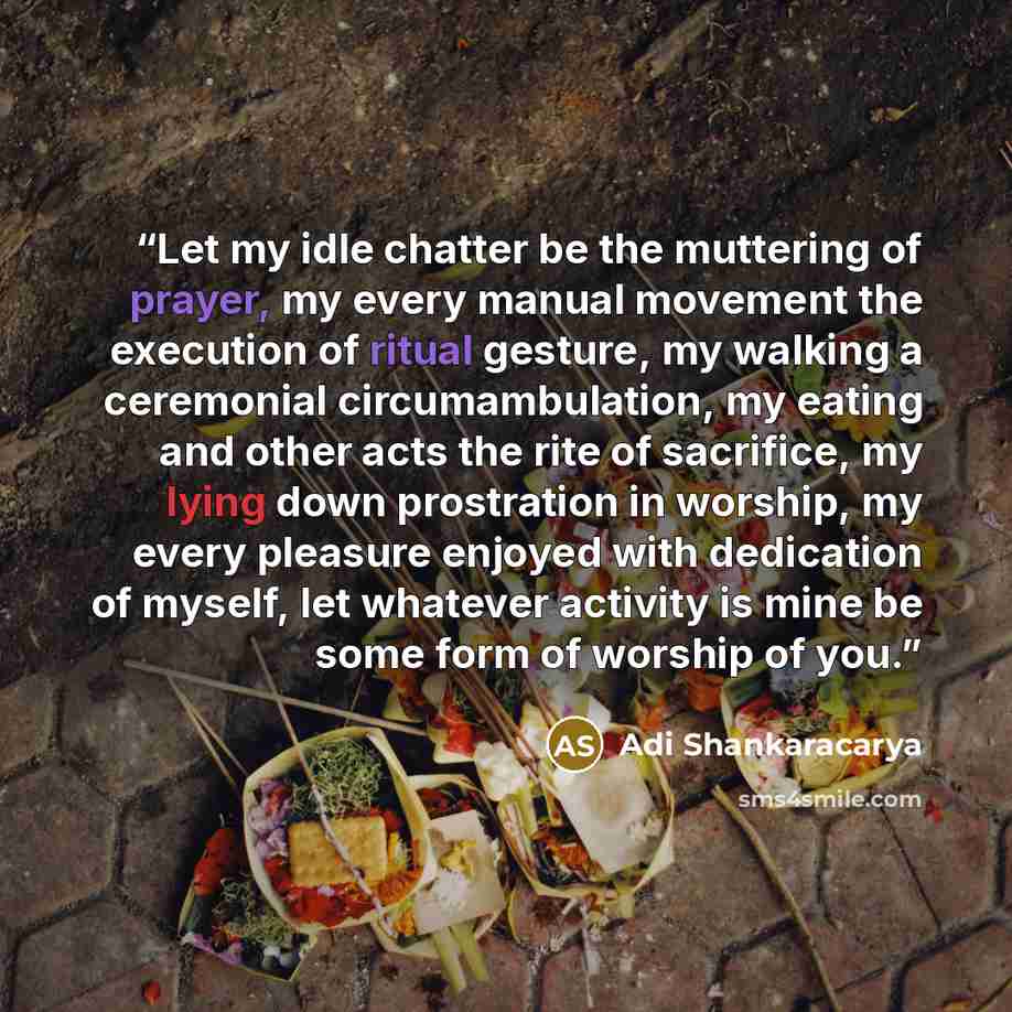 “Let my idle chatter be the muttering of prayer, my every manual movement the execution of ritual gesture, my walking a ceremonial circumambulation, my eating and other acts the rite of sacrifice, my lying down prostration in worship, my every pleasure enjoyed with dedication of myself, let…” quote by Adi Shankaracarya