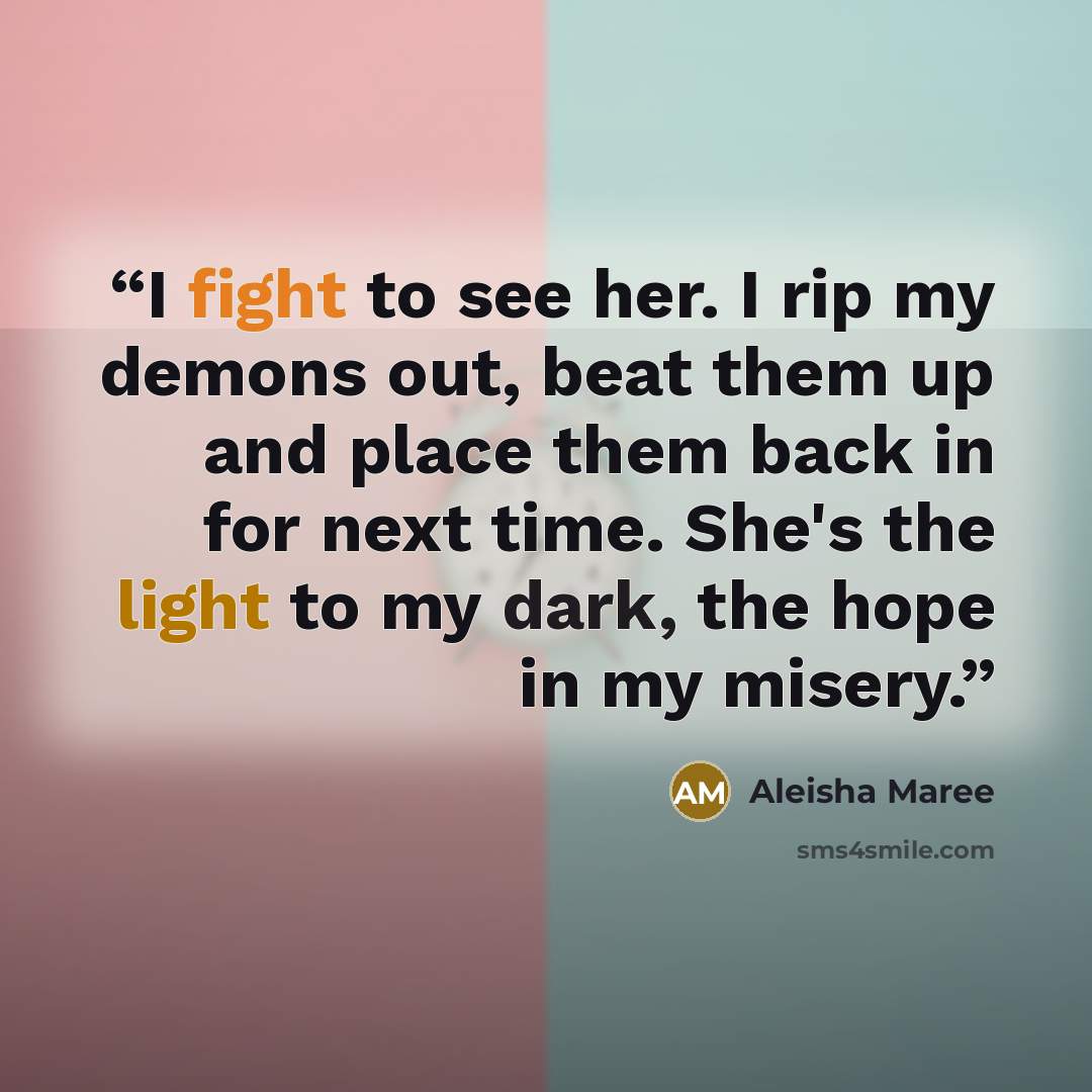 “I fight to see her. I rip my demons out, beat them up and place them back in for next time. She's the light to my dark, the hope in my misery.” quote by Aleisha Maree