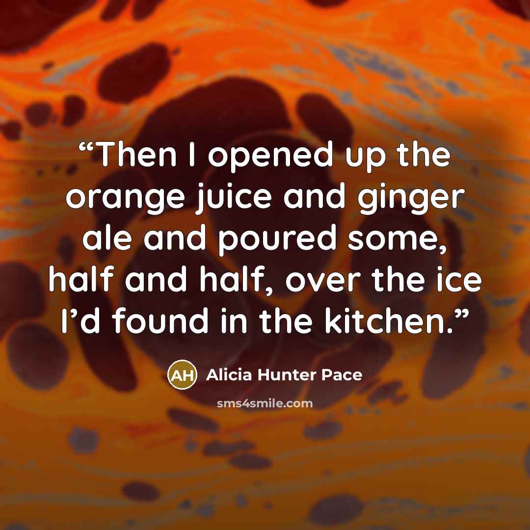 “Then I opened up the orange juice and ginger ale and poured some, half and half, over the ice I’d found in the kitchen.” quote by Alicia Hunter Pace