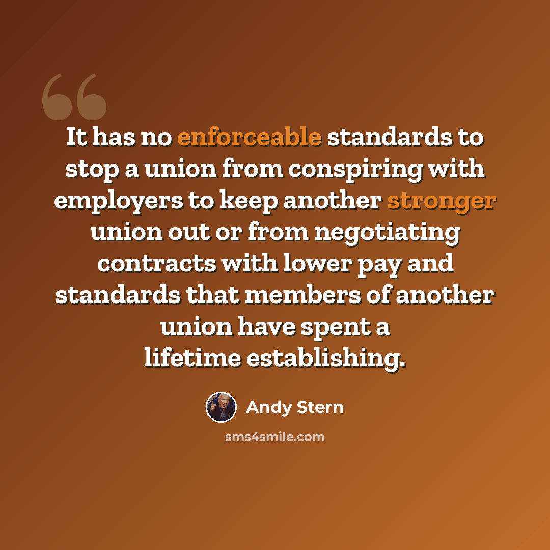 “It has no enforceable standards to stop a union from conspiring with employers to keep another stronger union out or from negotiating contracts with lower pay and standards that members of another union have spent a lifetime establishing.” quote by Andy Stern
