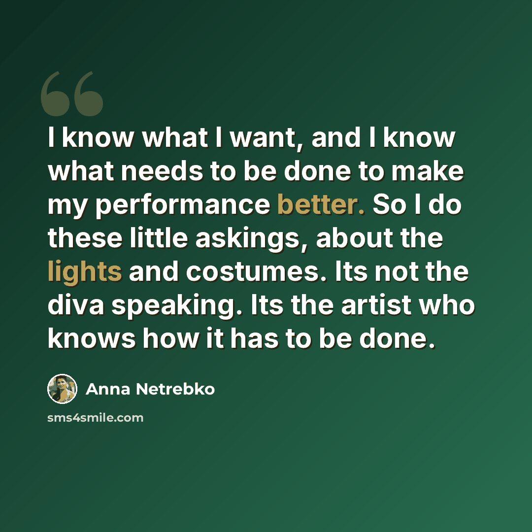 “I know what I want, and I know what needs to be done to make my performance better. So I do these little askings, about the lights and costumes. Its not the diva speaking. Its the artist who knows how it has to be done.” quote by Anna Netrebko