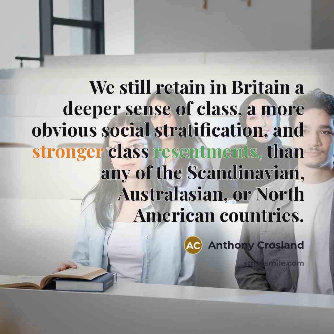 “We still retain in Britain a deeper sense of class, a more obvious social stratification, and stronger class resentments, than any of the Scandinavian, Australasian, or North American countries.” quote by Anthony Crosland