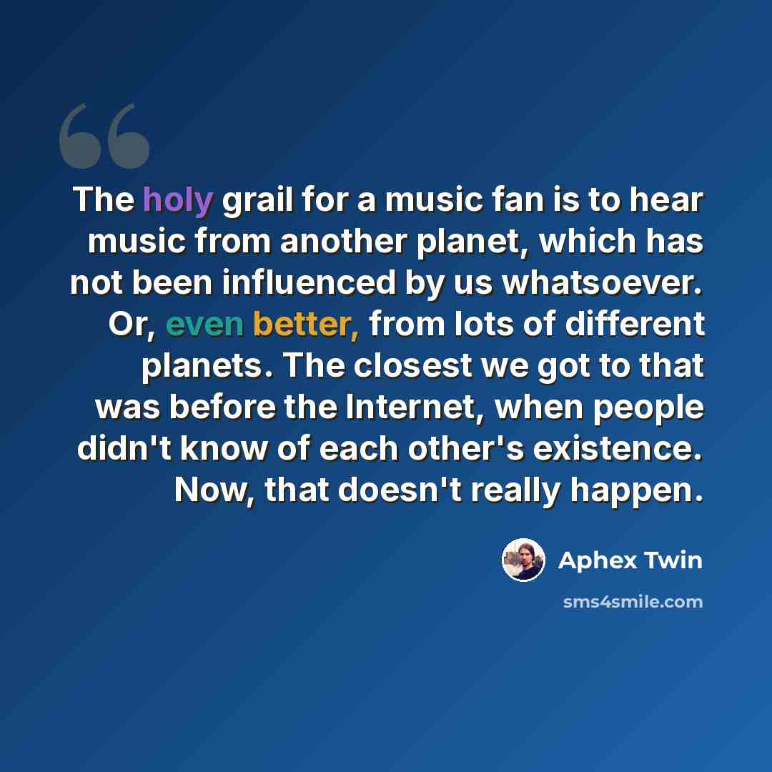 “The holy grail for a music fan is to hear music from another planet, which has not been influenced by us whatsoever. Or, even better, from lots of different planets. The closest we got to that was before the Internet, when people didn't know of each other's existence. Now, that doesn't really…” quote by Aphex Twin