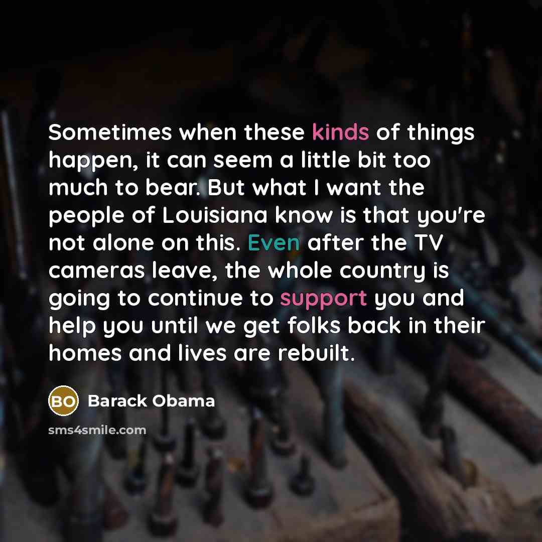 “Sometimes when these kinds of things happen, it can seem a little bit too much to bear. But what I want the people of Louisiana know is that you're not alone on this. Even after the TV cameras leave, the whole country is going to continue to support you and help you until we get folks back in…” quote by Barack Obama
