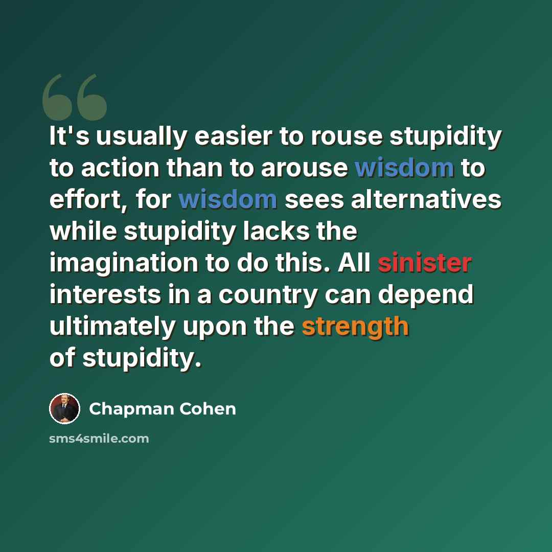 “It's usually easier to rouse stupidity to action than to arouse wisdom to effort, for wisdom sees alternatives while stupidity lacks the imagination to do this. All sinister interests in a country can depend ultimately upon the strength of stupidity.” quote by Chapman Cohen