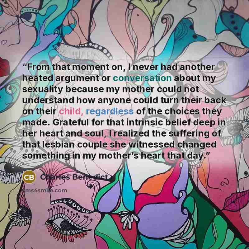 “From that moment on, I never had another heated argument or conversation about my sexuality because my mother could not understand how anyone could turn their back on their child, regardless of the choices they made. Grateful for that intrinsic belief deep in her heart and soul, I realized the…” quote by Charles Benedict