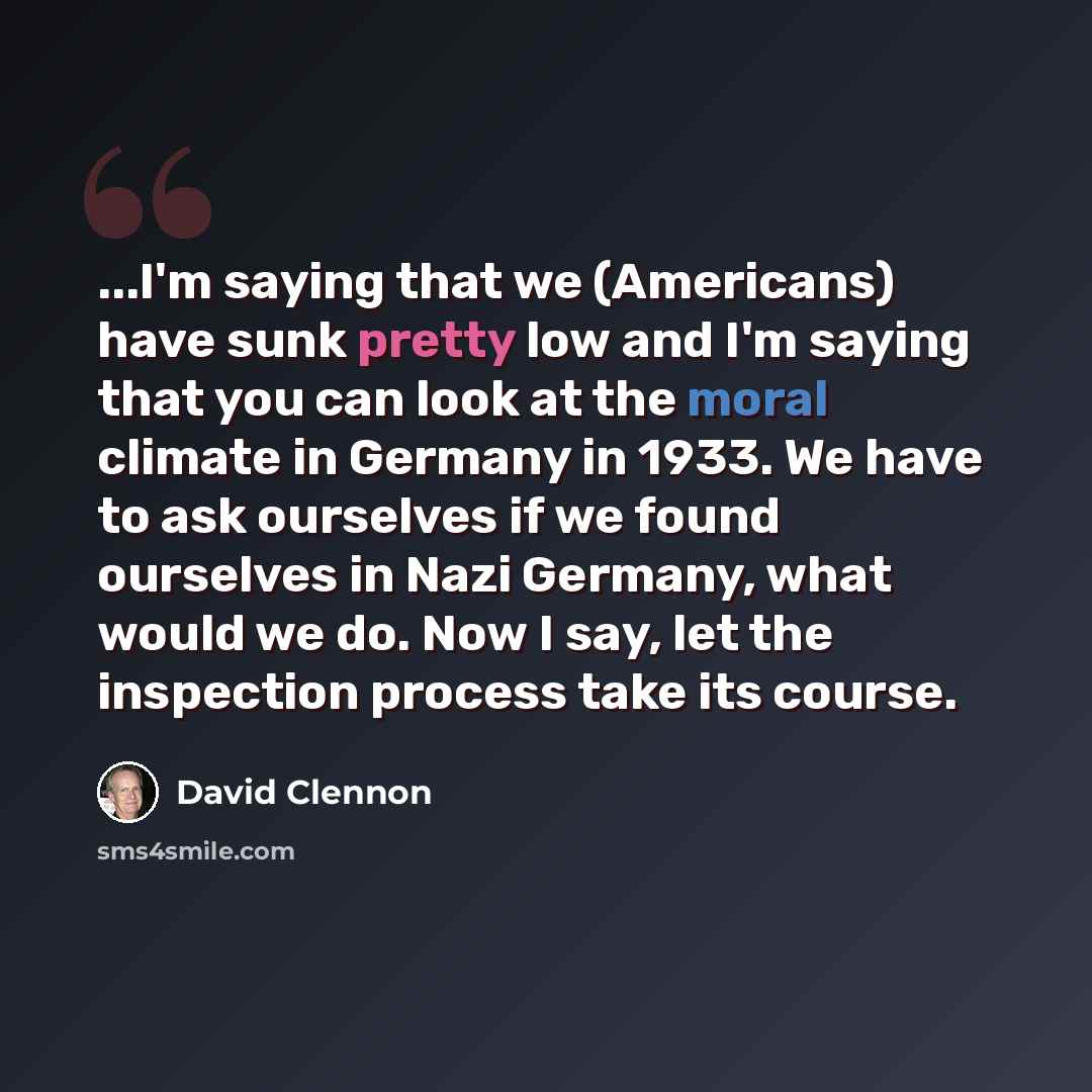 “...I'm saying that we (Americans) have sunk pretty low and I'm saying that you can look at the moral climate in Germany in 1933. We have to ask ourselves if we found ourselves in Nazi Germany, what would we do. Now I say, let the inspection process take its course.” quote by David Clennon