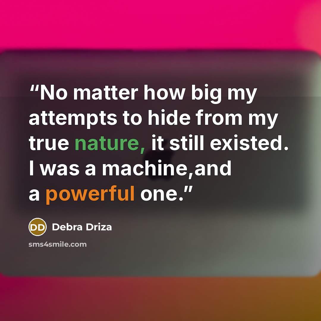 “No matter how big my attempts to hide from my true nature, it still existed. I was a machine,and a powerful one.” quote by Debra Driza