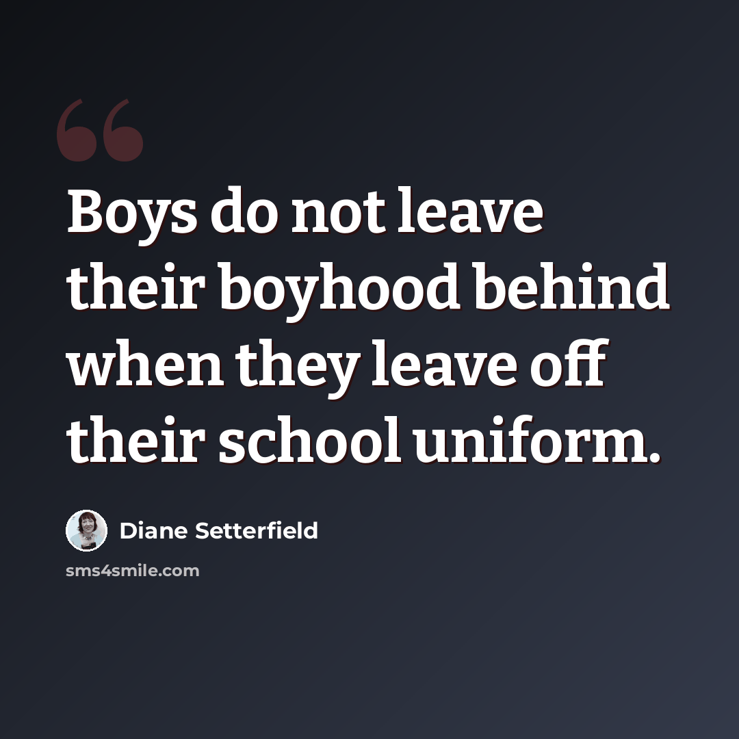 “Boys do not leave their boyhood behind when they leave off their school uniform.” quote by Diane Setterfield
