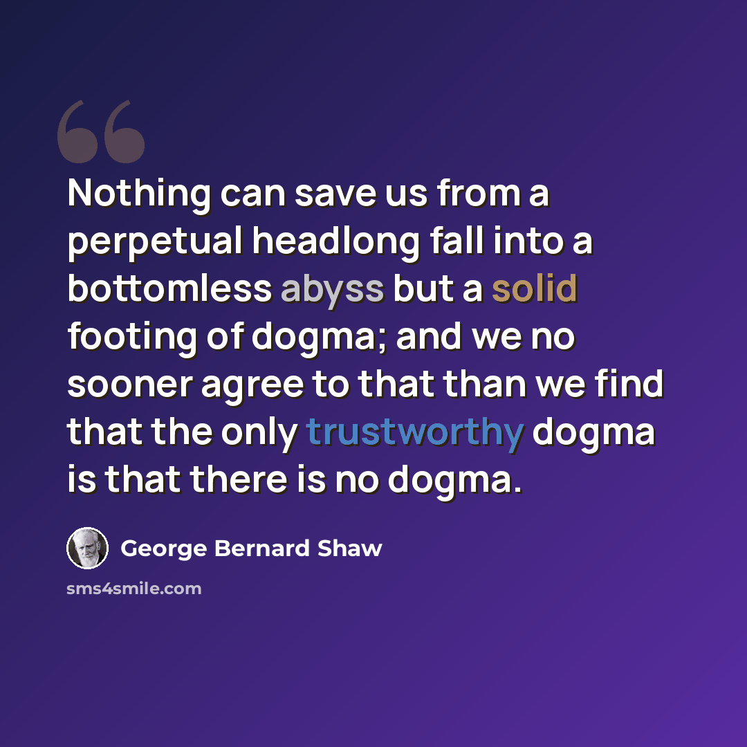 “Nothing can save us from a perpetual headlong fall into a bottomless abyss but a solid footing of dogma; and we no sooner agree to that than we find that the only trustworthy dogma is that there is no dogma.” quote by George Bernard Shaw