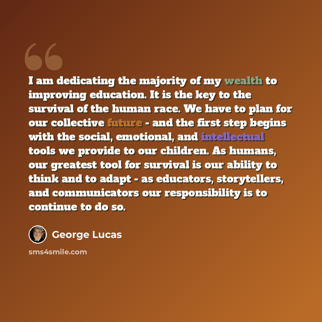 “I am dedicating the majority of my wealth to improving education. It is the key to the survival of the human race. We have to plan for our collective future - and the first step begins with the social, emotional, and intellectual tools we provide to our children. As humans, our greatest tool for…” quote by George Lucas