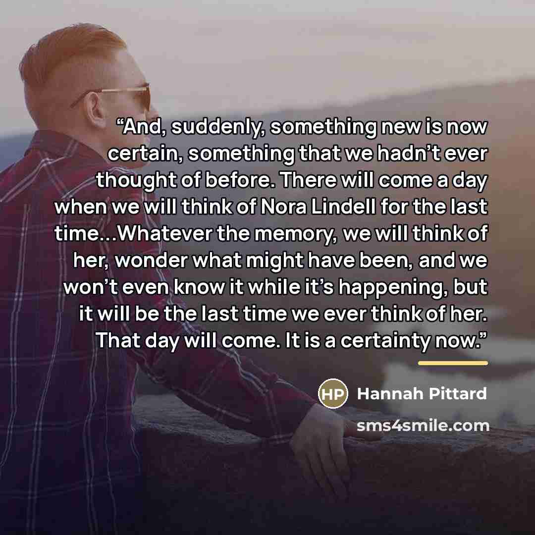 “And, suddenly, something new is now certain, something that we hadn't ever thought of before. There will come a day when we will think of Nora Lindell for the last time...Whatever the memory, we will think of her, wonder what might have been, and we won't even know it while it's happening, but it…” quote by Hannah Pittard