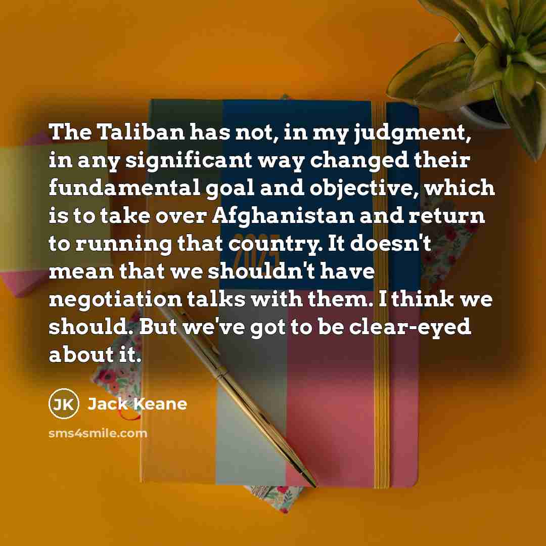“The Taliban has not, in my judgment, in any significant way changed their fundamental goal and objective, which is to take over Afghanistan and return to running that country. It doesn't mean that we shouldn't have negotiation talks with them. I think we should. But we've got to be clear-eyed…” quote by Jack Keane
