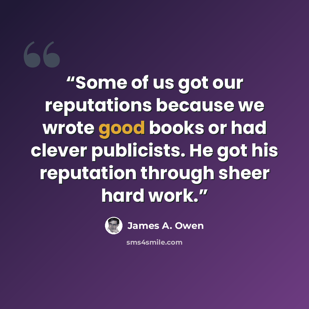 “Some of us got our reputations because we wrote good books or had clever publicists. He got his reputation through sheer hard work.” quote by James A. Owen