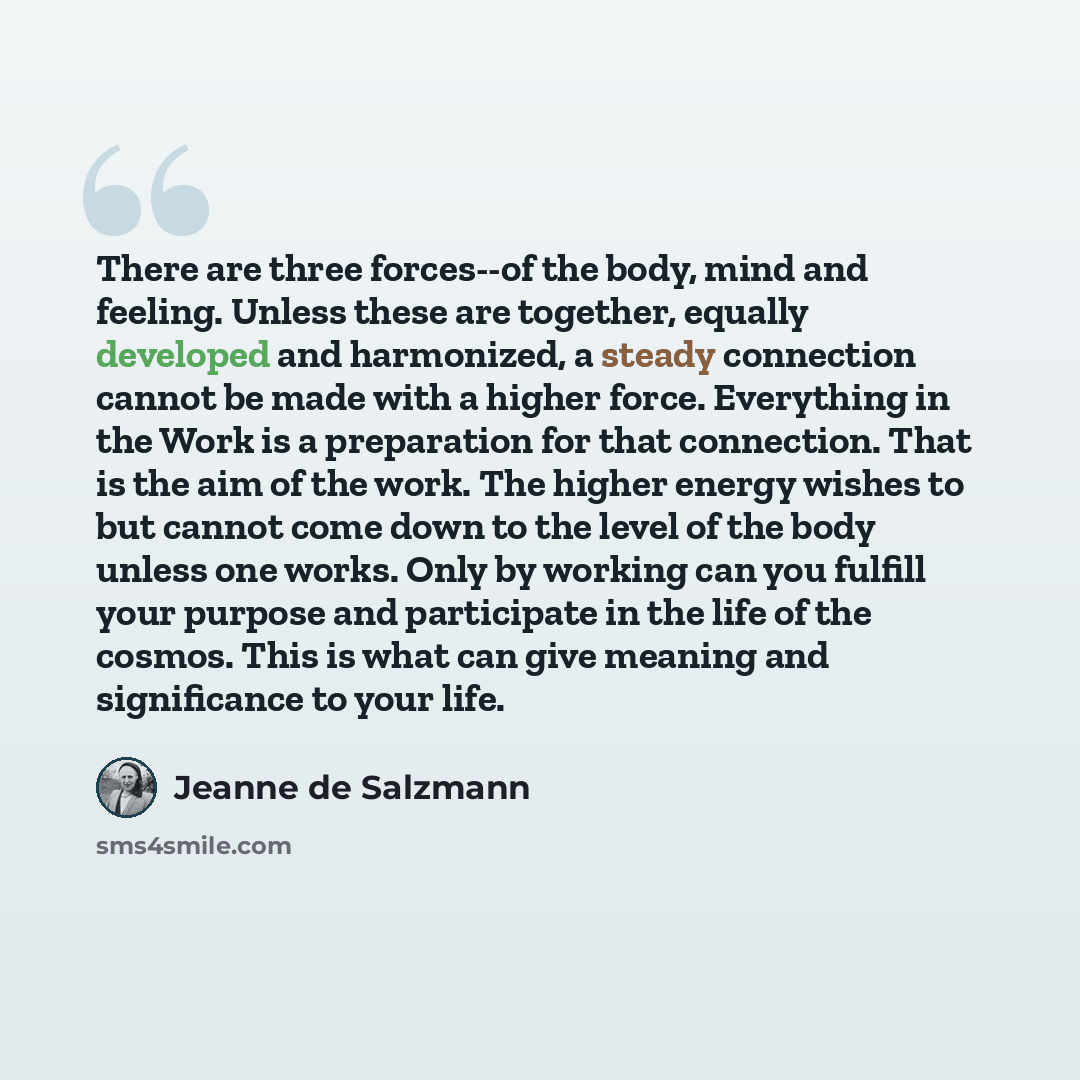 “There are three forces--of the body, mind and feeling. Unless these are together, equally developed and harmonized, a steady connection cannot be made with a higher force. Everything in the Work is a preparation for that connection. That is the aim of the work. The higher energy wishes to but…” quote by Jeanne de Salzmann