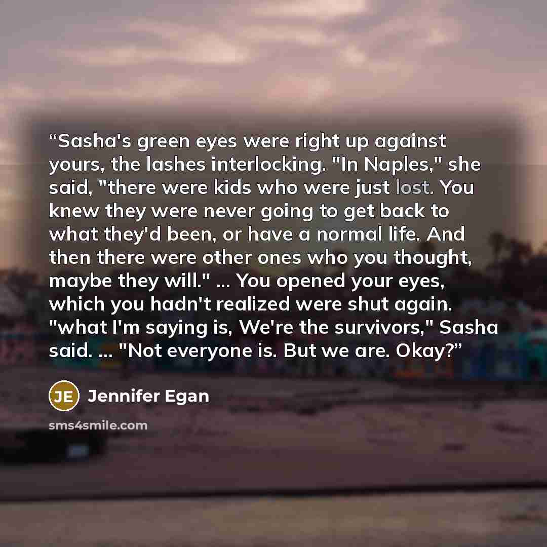 “Sasha's green eyes were right up against yours, the lashes interlocking. "In Naples," she said, "there were kids who were just lost. You knew they were never going to get back to what they'd been, or have a normal life. And then there were other ones who you thought, maybe they will." ... You…” quote by Jennifer Egan