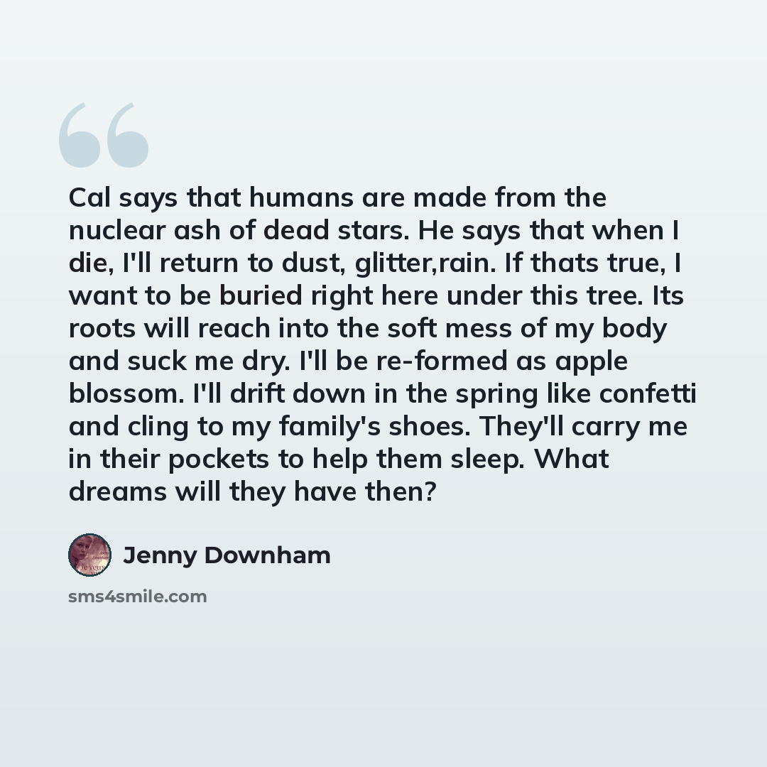 “Cal says that humans are made from the nuclear ash of dead stars. He says that when I die, I'll return to dust, glitter,rain. If thats true, I want to be buried right here under this tree. Its roots will reach into the soft mess of my body and suck me dry. I'll be re-formed as apple blossom. I'll…” quote by Jenny Downham