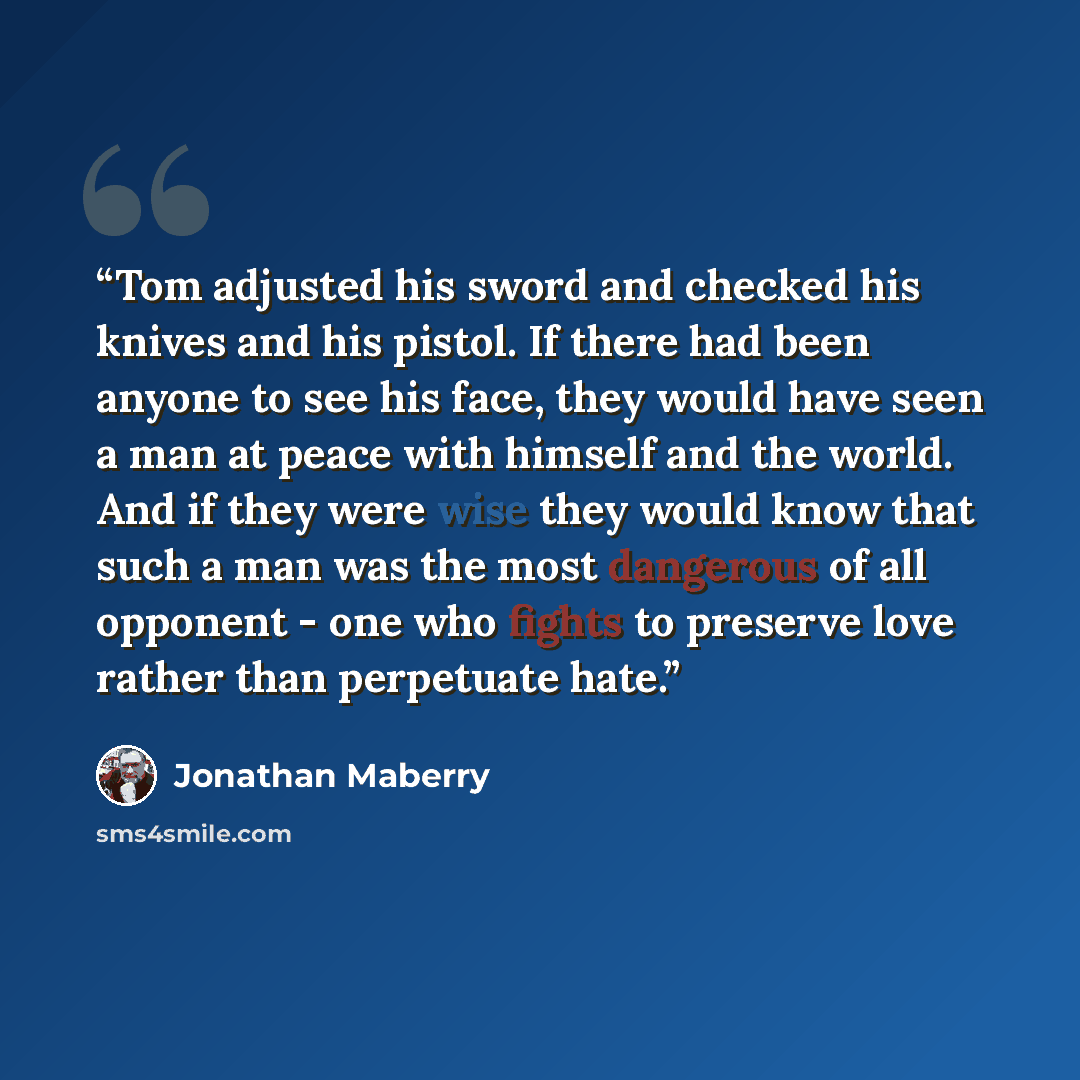 “Tom adjusted his sword and checked his knives and his pistol. If there had been anyone to see his face, they would have seen a man at peace with himself and the world. And if they were wise they would know that such a man was the most dangerous of all opponent - one who fights to preserve love…” quote by Jonathan Maberry