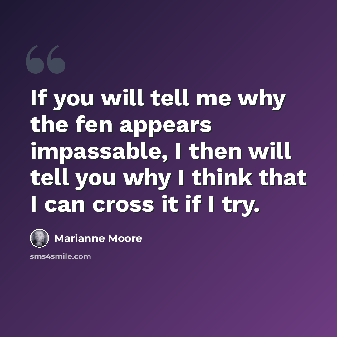 “If you will tell me why the fen appears impassable, I then will tell you why I think that I can cross it if I try.” quote by Marianne Moore