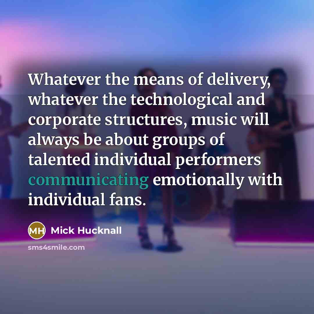 “Whatever the means of delivery, whatever the technological and corporate structures, music will always be about groups of talented individual performers communicating emotionally with individual fans.” quote by Mick Hucknall