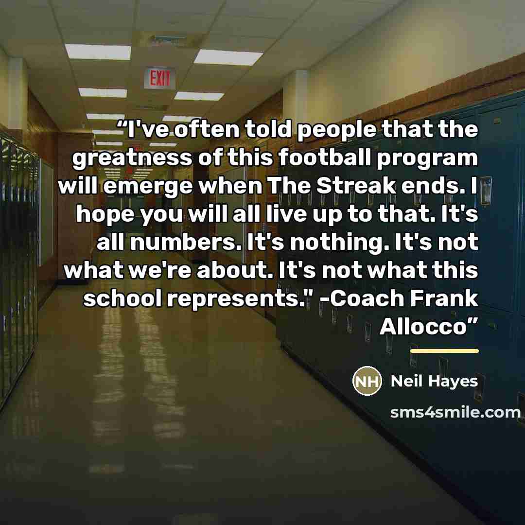 “I've often told people that the greatness of this football program will emerge when The Streak ends. I hope you will all live up to that. It's all numbers. It's nothing. It's not what we're about. It's not what this school represents." -Coach Frank Allocco” quote by Neil Hayes