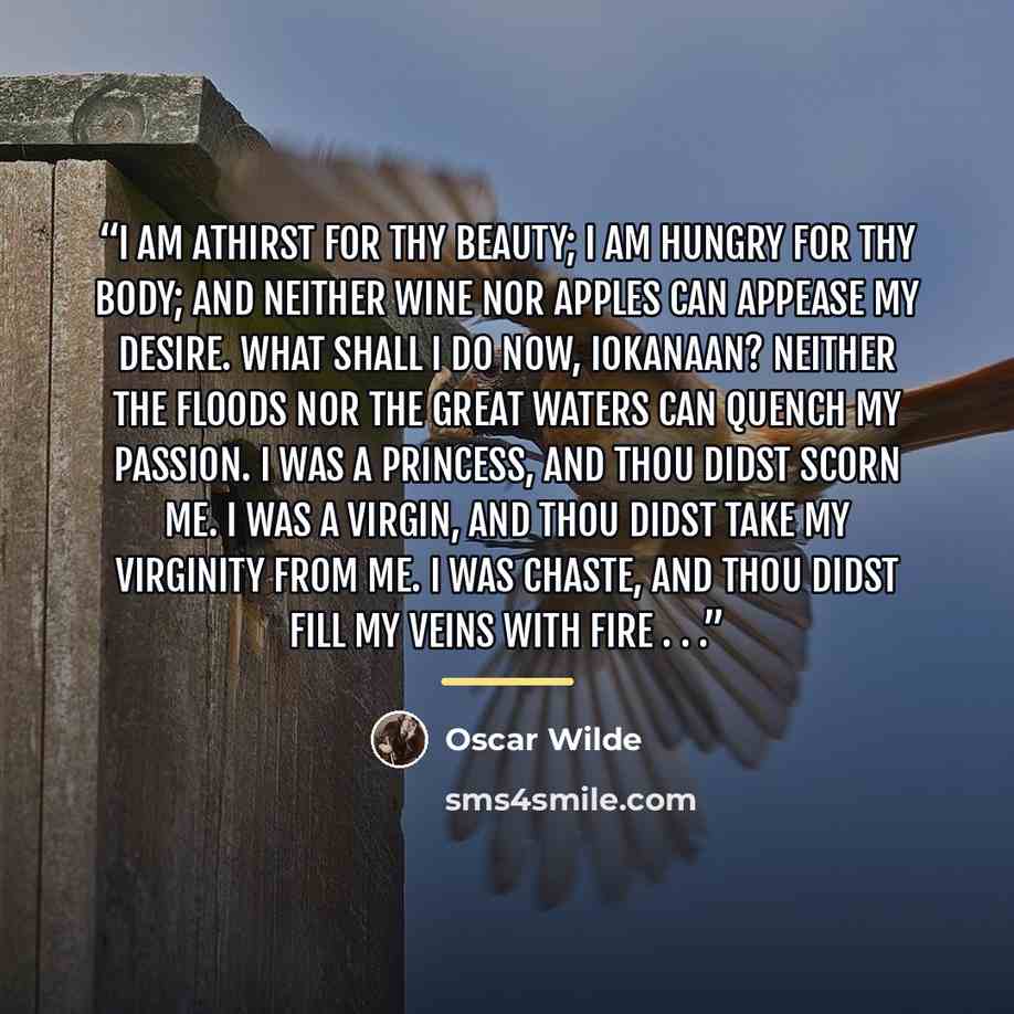 “I am athirst for thy beauty; I am hungry for thy body; and neither wine nor apples can appease my desire. What shall I do now, Iokanaan? Neither the floods nor the great waters can quench my passion. I was a princess, and thou didst scorn me. I was a virgin, and thou didst take my virginity from…” quote by Oscar Wilde