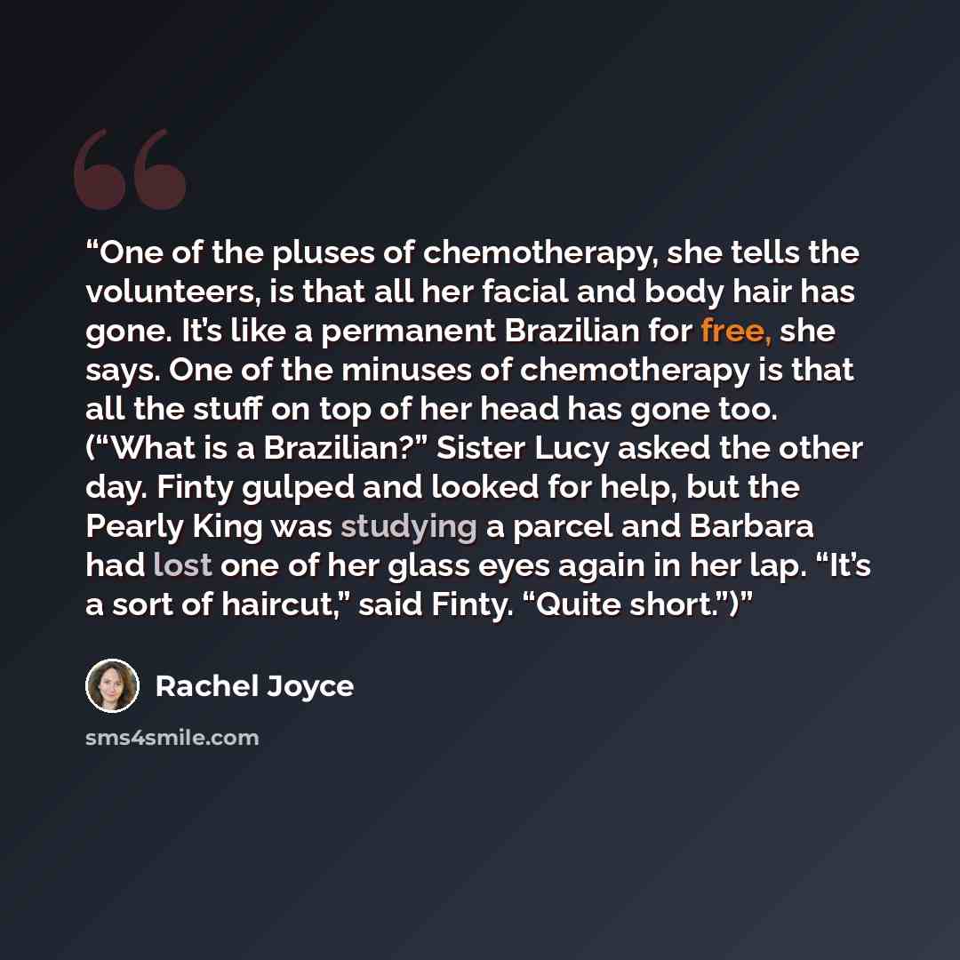 “One of the pluses of chemotherapy, she tells the volunteers, is that all her facial and body hair has gone. It’s like a permanent Brazilian for free, she says. One of the minuses of chemotherapy is that all the stuff on top of her head has gone too. (“What is a Brazilian?” Sister Lucy asked the…” quote by Rachel Joyce