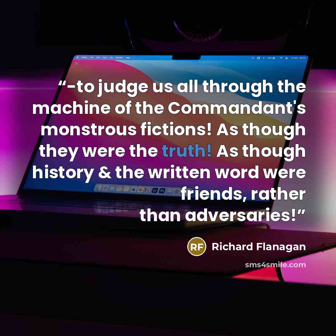 “-to judge us all through the machine of the Commandant's monstrous fictions! As though they were the truth! As though history & the written word were friends, rather than adversaries!” quote by Richard Flanagan