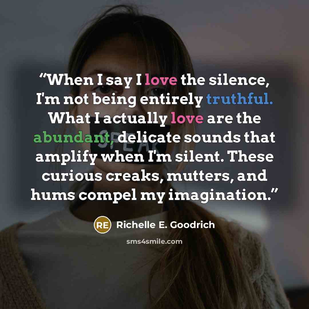 “When I say I love the silence, I'm not being entirely truthful. What I actually love are the abundant, delicate sounds that amplify when I'm silent. These curious creaks, mutters, and hums compel my imagination.” quote by Richelle E. Goodrich
