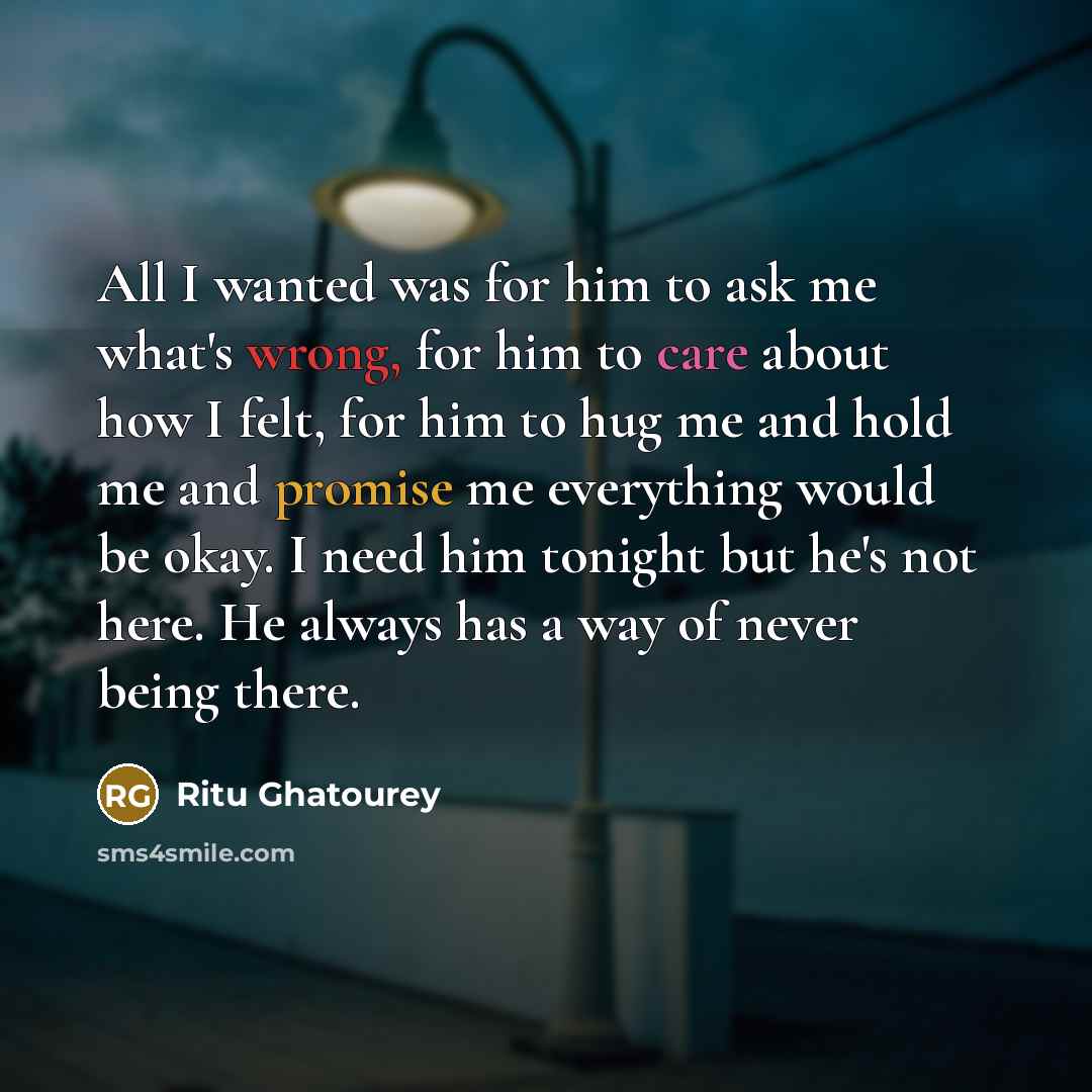 “All I wanted was for him to ask me what's wrong, for him to care about how I felt, for him to hug me and hold me and promise me everything would be okay. I need him tonight but he's not here. He always has a way of never being there.” quote by Ritu Ghatourey