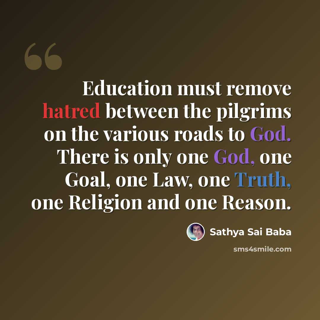 “Education must remove hatred between the pilgrims on the various roads to God. There is only one God, one Goal, one Law, one Truth, one Religion and one Reason.” quote by Sathya Sai Baba