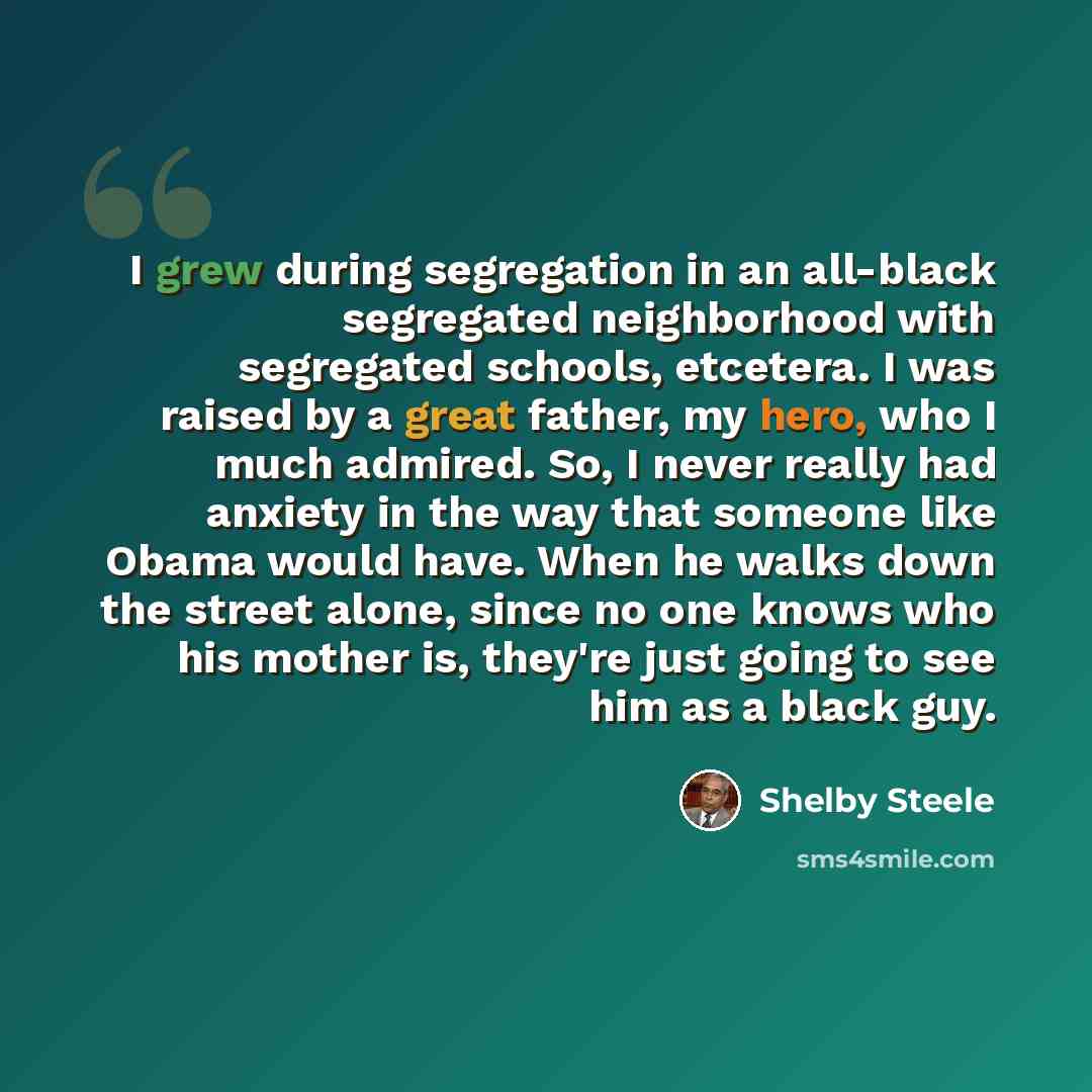 “I grew during segregation in an all-black segregated neighborhood with segregated schools, etcetera. I was raised by a great father, my hero, who I much admired. So, I never really had anxiety in the way that someone like Obama would have. When he walks down the street alone, since no one knows…” quote by Shelby Steele