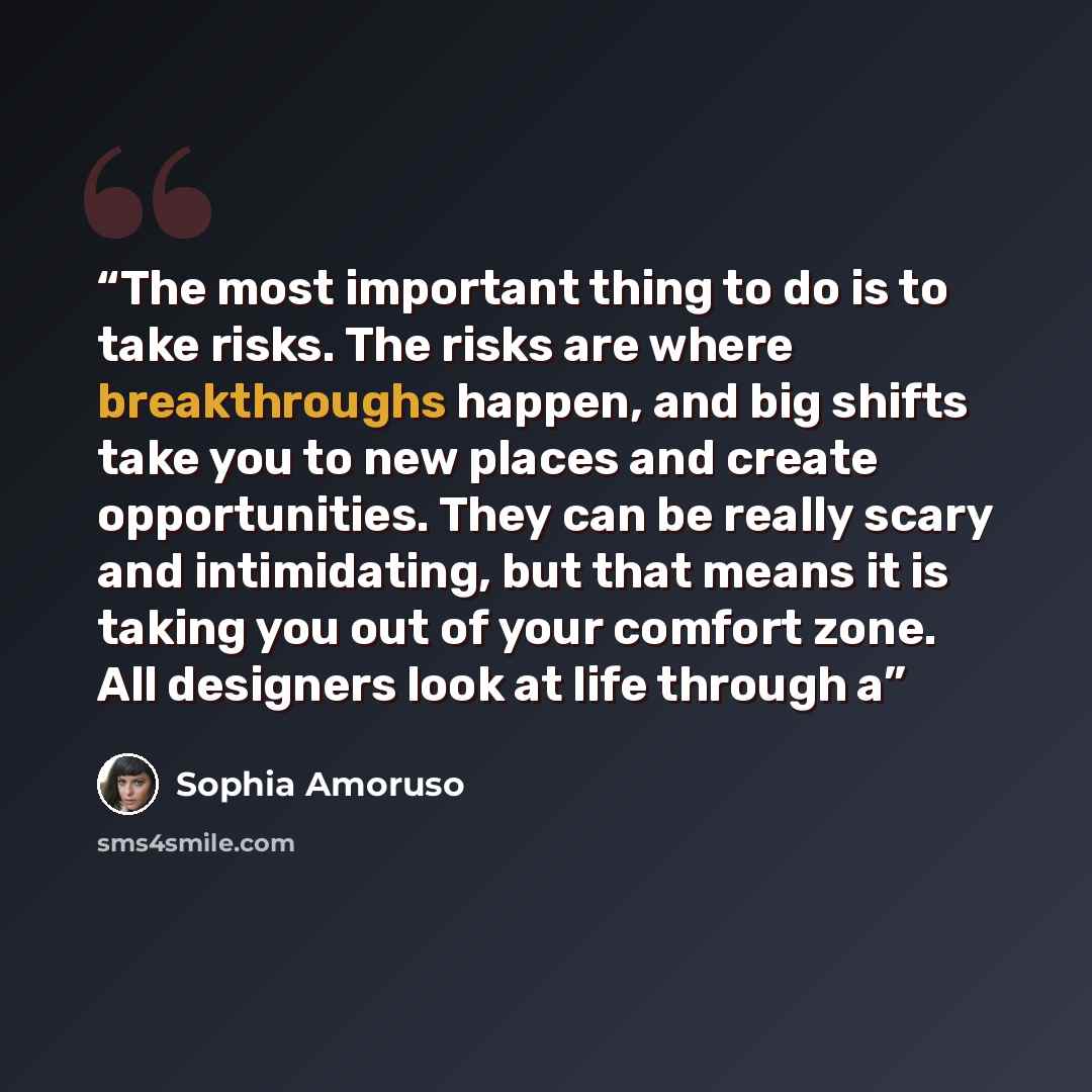 “The most important thing to do is to take risks. The risks are where breakthroughs happen, and big shifts take you to new places and create opportunities. They can be really scary and intimidating, but that means it is taking you out of your comfort zone. All designers look at life through a” quote by Sophia Amoruso